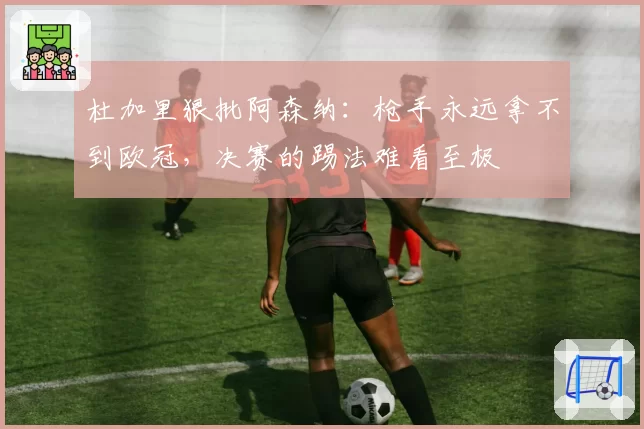 杜加里狠批阿森纳：枪手永远拿不到欧冠，决赛的踢法难看至极