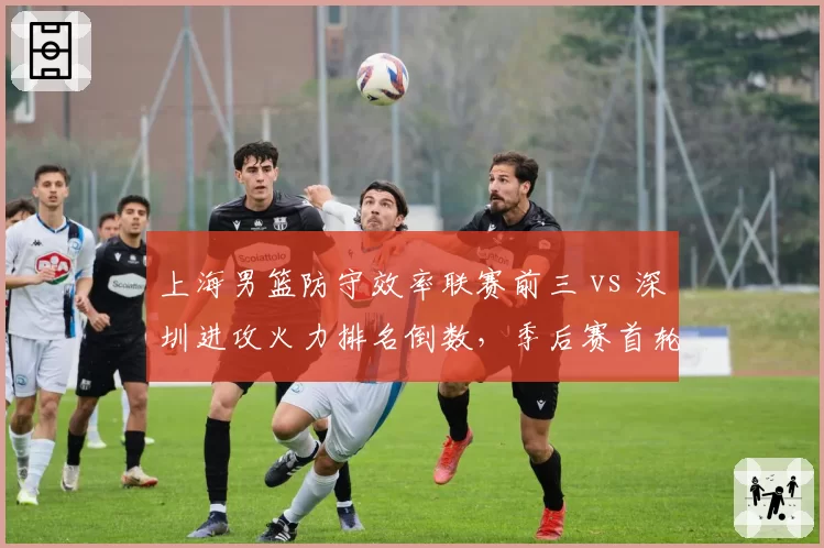 上海男篮防守效率联赛前三 vs 深圳进攻火力排名倒数，季后赛首轮攻防博弈悬殊