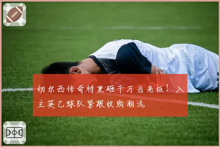 切尔西传奇特里砸千万当老板！入主英乙球队紧跟收购潮流