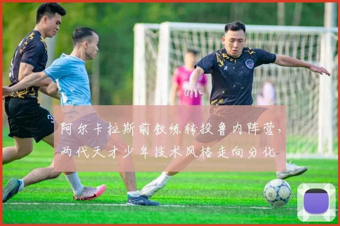 阿尔卡拉斯前教练转投鲁内阵营,两代天才少年技术风格走向分化