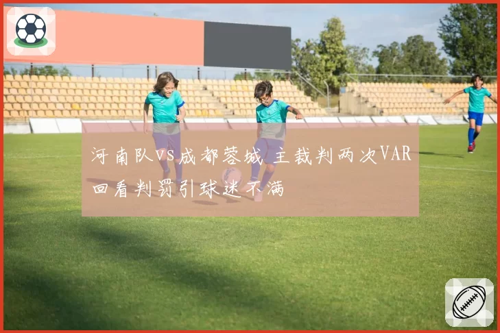 河南队vs成都蓉城 主裁判两次VAR回看判罚引球迷不满