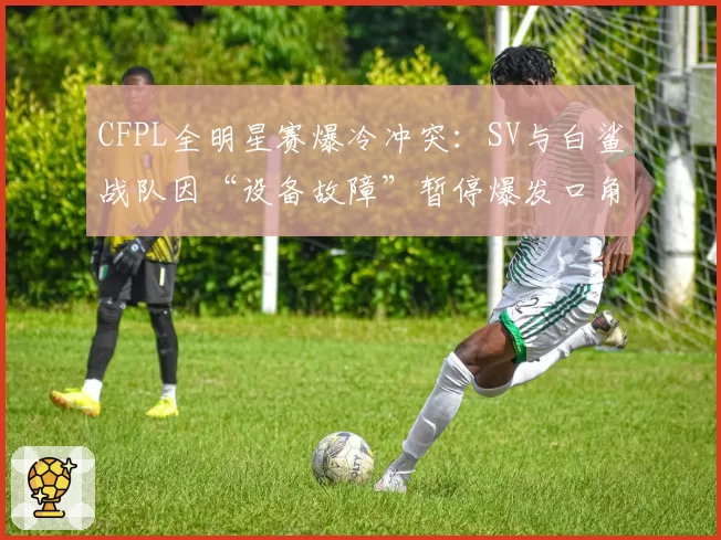 CFPL全明星赛爆冷冲突：SV与白鲨战队因“设备故障”暂停爆发口角