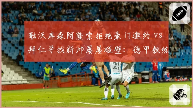勒沃库森阿隆索拒绝豪门邀约 vs 拜仁寻找新帅屡屡碰壁:德甲教练市场供需逆转