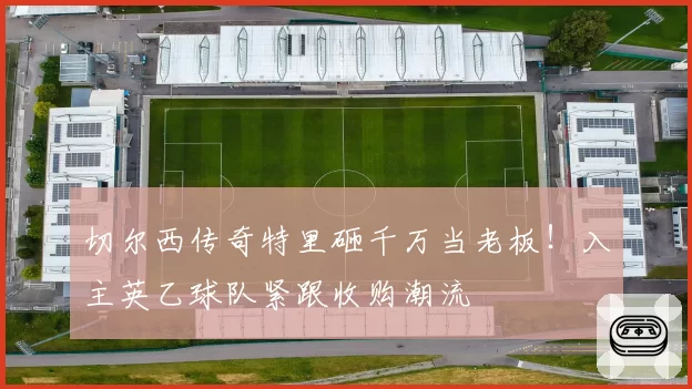 切尔西传奇特里砸千万当老板！入主英乙球队紧跟收购潮流