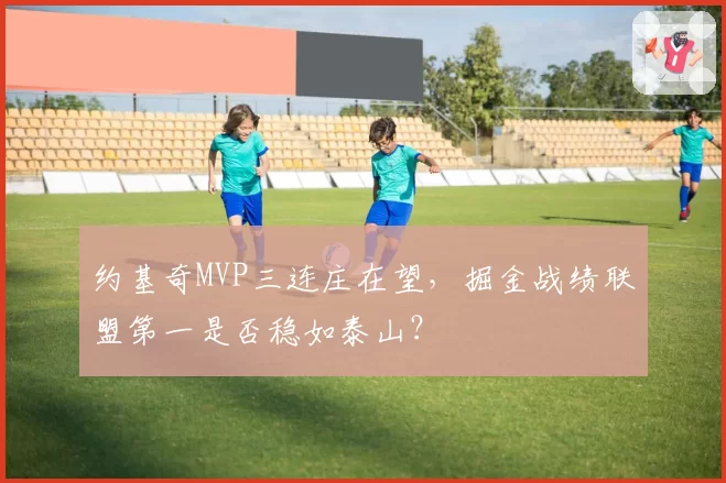约基奇MVP三连庄在望,掘金战绩联盟第一是否稳如泰山?