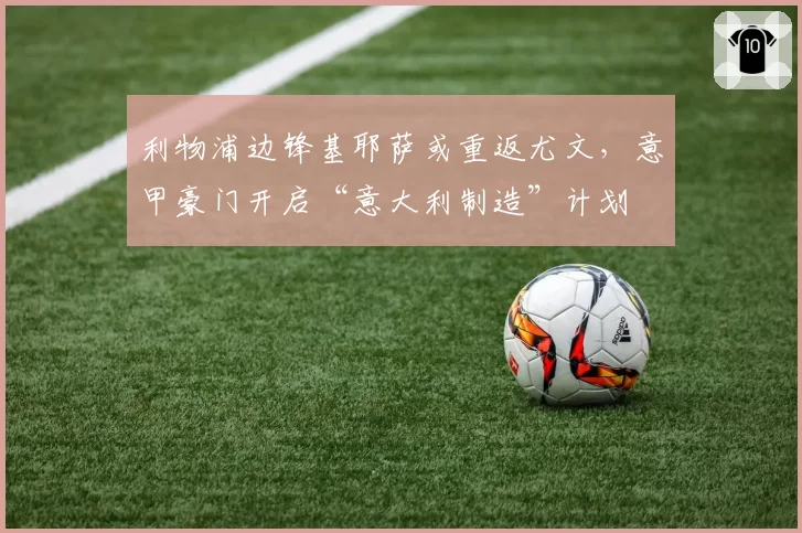 利物浦边锋基耶萨或重返尤文，意甲豪门开启“意大利制造”计划