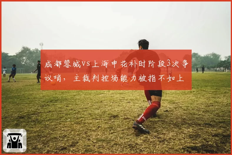 成都蓉城vs上海申花补时阶段3次争议哨，主裁判控场能力被指不如上赛季