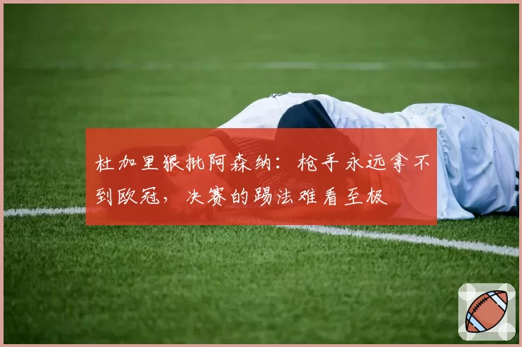 杜加里狠批阿森纳：枪手永远拿不到欧冠，决赛的踢法难看至极