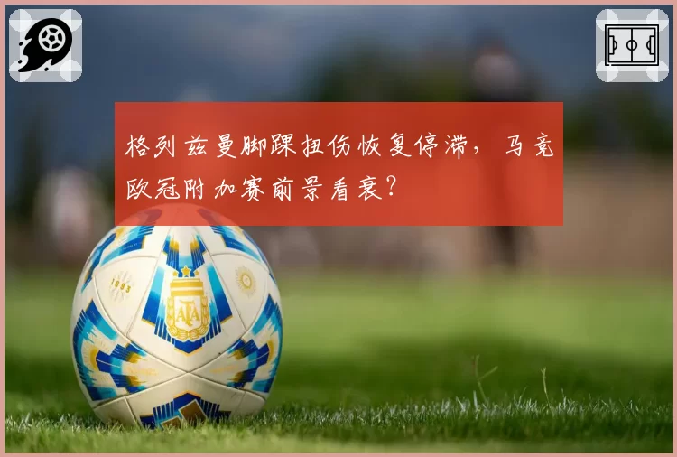 格列兹曼脚踝扭伤恢复停滞，马竞欧冠附加赛前景看衰？