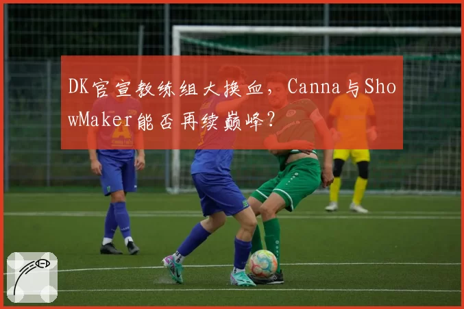 DK官宣教练组大换血，Canna与ShowMaker能否再续巅峰？