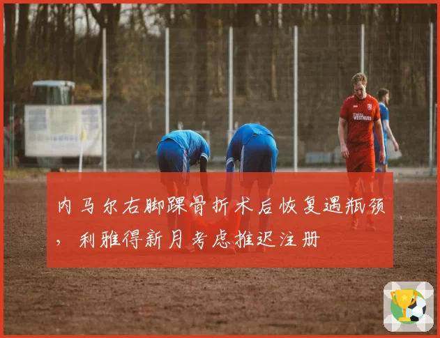 内马尔右脚踝骨折术后恢复遇瓶颈,利雅得新月考虑推迟注册