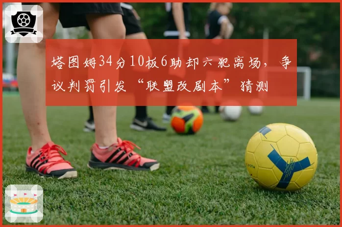 塔图姆34分10板6助却六犯离场，争议判罚引发“联盟改剧本”猜测