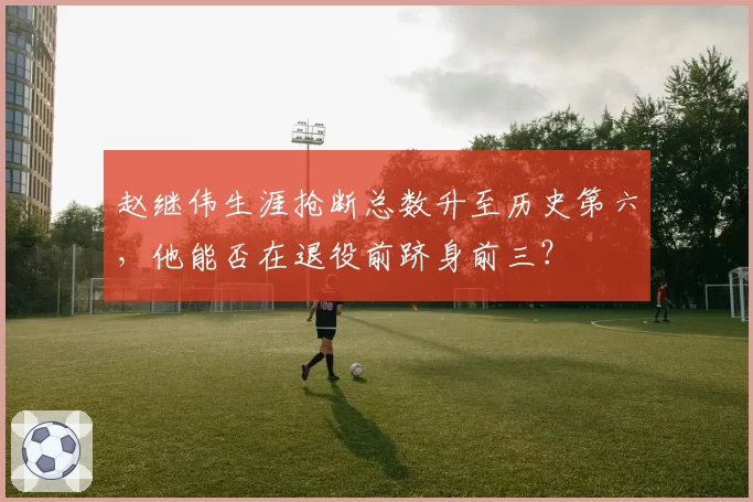 赵继伟生涯抢断总数升至历史第六，他能否在退役前跻身前三？