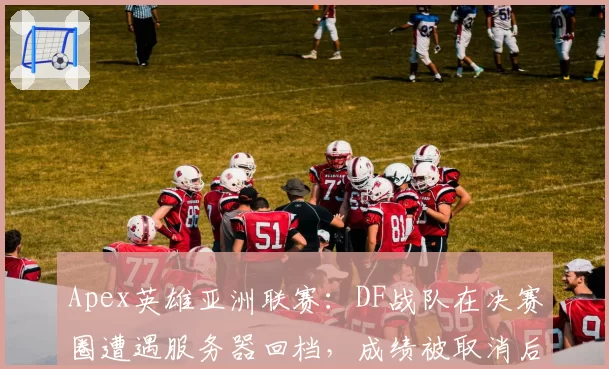 Apex英雄亚洲联赛：DF战队在决赛圈遭遇服务器回档，成绩被取消后引发集体投诉