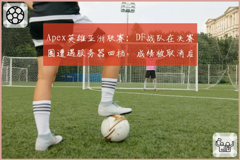Apex英雄亚洲联赛：DF战队在决赛圈遭遇服务器回档，成绩被取消后引发集体投诉
