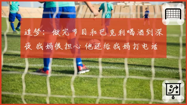 追梦：做完节目和巴克利喝酒到深夜 我妈很担心 他还给我妈打电话