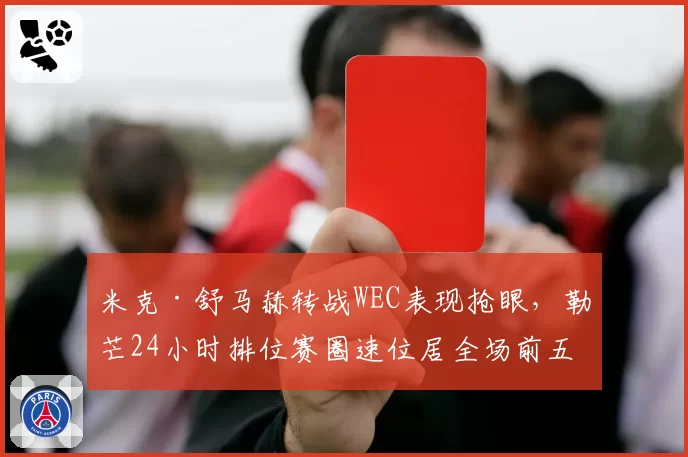 米克·舒马赫转战WEC表现抢眼,勒芒24小时排位赛圈速位居全场前五