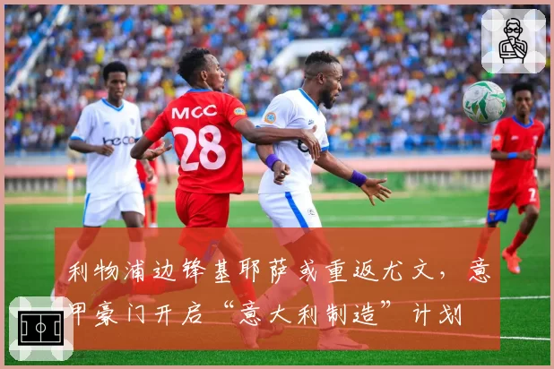 利物浦边锋基耶萨或重返尤文，意甲豪门开启“意大利制造”计划