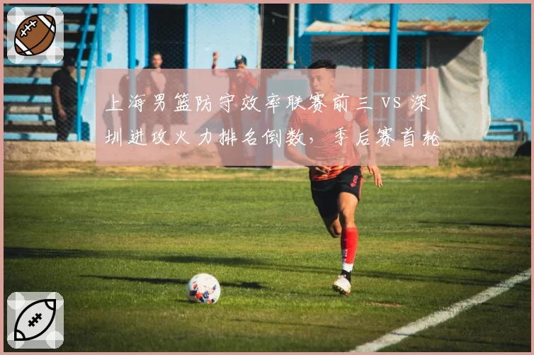 上海男篮防守效率联赛前三 vs 深圳进攻火力排名倒数，季后赛首轮攻防博弈悬殊