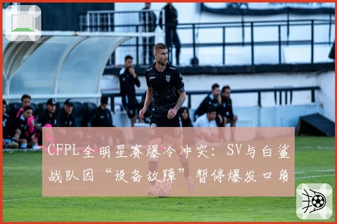CFPL全明星赛爆冷冲突：SV与白鲨战队因“设备故障”暂停爆发口角