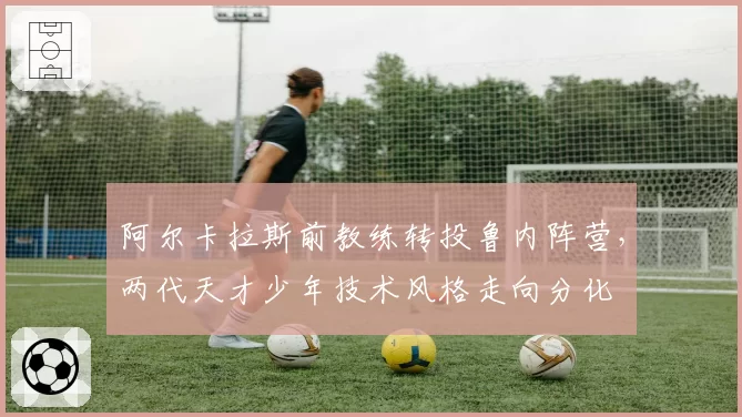 阿尔卡拉斯前教练转投鲁内阵营,两代天才少年技术风格走向分化