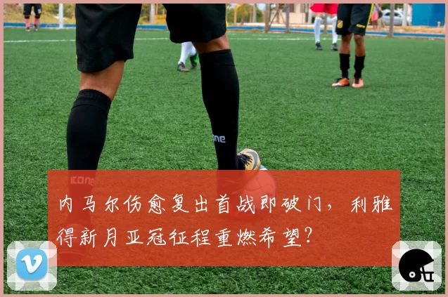内马尔伤愈复出首战即破门，利雅得新月亚冠征程重燃希望？