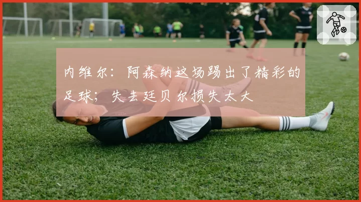 内维尔：阿森纳这场踢出了精彩的足球；失去廷贝尔损失太大