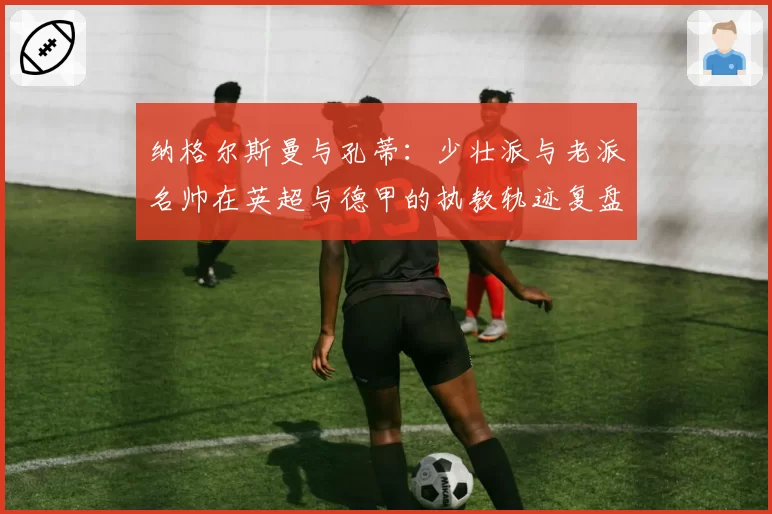 纳格尔斯曼与孔蒂：少壮派与老派名帅在英超与德甲的执教轨迹复盘