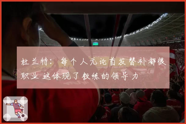 杜兰特：每个人无论首发替补都很职业 这体现了教练的领导力