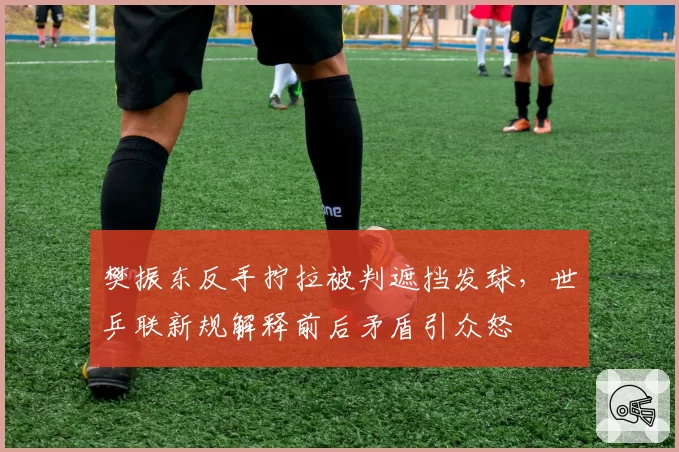 樊振东反手拧拉被判遮挡发球，世乒联新规解释前后矛盾引众怒