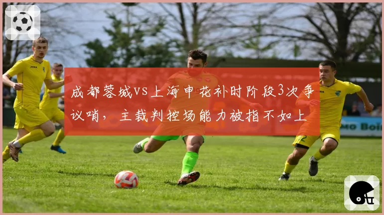 成都蓉城vs上海申花补时阶段3次争议哨，主裁判控场能力被指不如上赛季