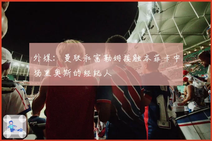 外媒：曼联和富勒姆接触本菲卡中场里奥斯的经纪人