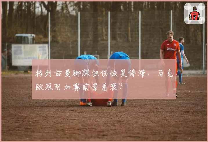 格列兹曼脚踝扭伤恢复停滞，马竞欧冠附加赛前景看衰？