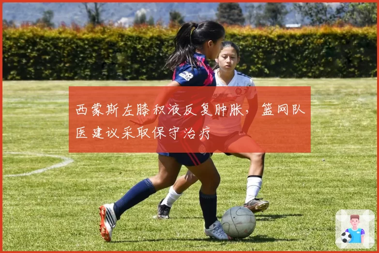 西蒙斯左膝积液反复肿胀,篮网队医建议采取保守治疗