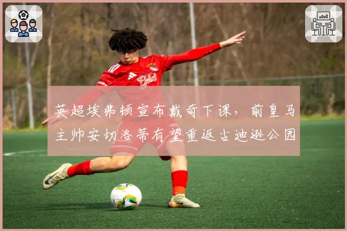 英超埃弗顿宣布戴奇下课,前皇马主帅安切洛蒂有望重返古迪逊公园