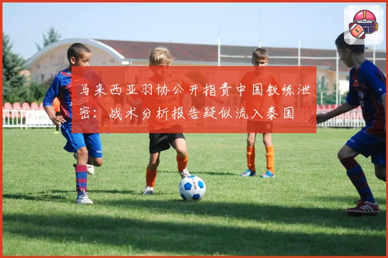 马来西亚羽协公开指责中国教练泄密：战术分析报告疑似流入泰国