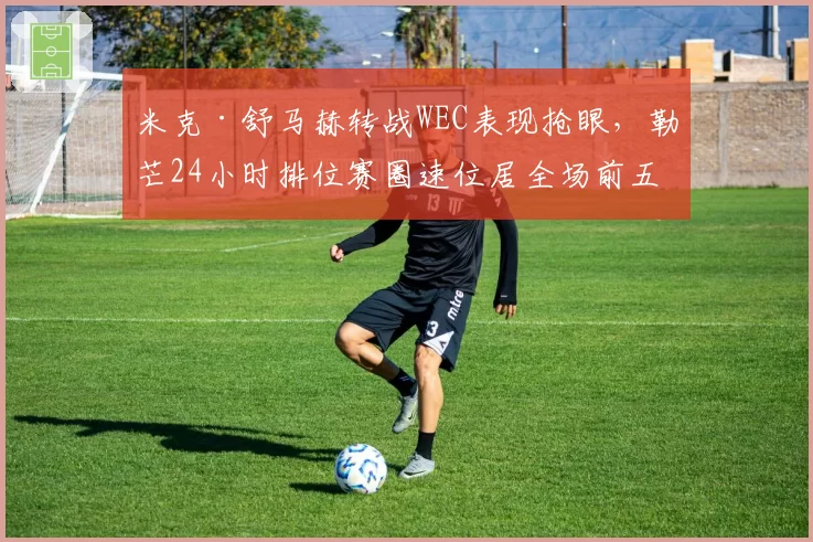 米克·舒马赫转战WEC表现抢眼，勒芒24小时排位赛圈速位居全场前五