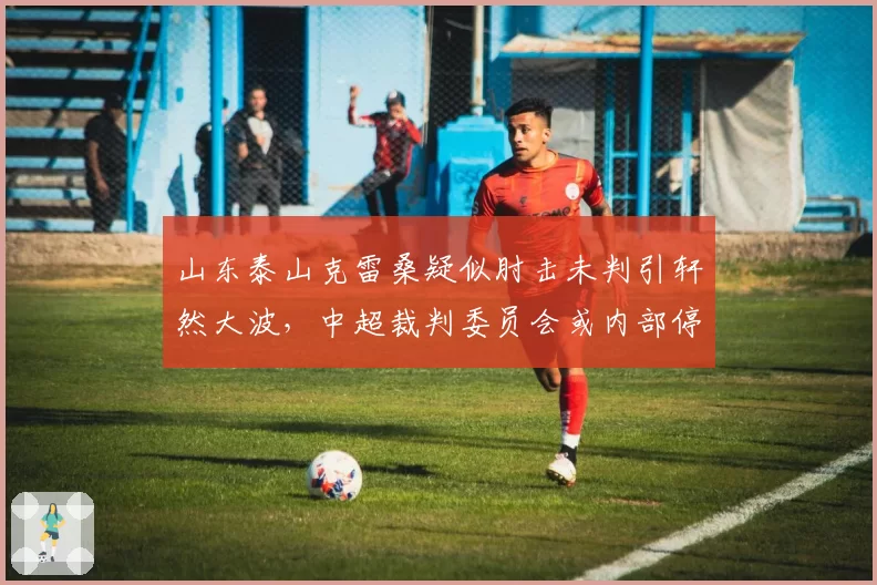 山东泰山克雷桑疑似肘击未判引轩然大波，中超裁判委员会或内部停哨