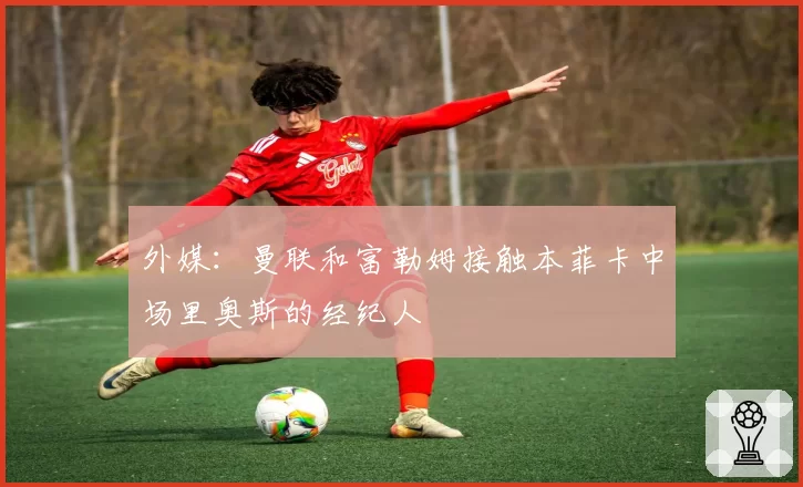 外媒：曼联和富勒姆接触本菲卡中场里奥斯的经纪人