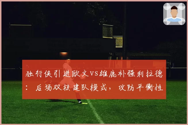 独行侠引进欧文vs雄鹿补强利拉德：后场双核建队模式，攻防平衡性五大维度对比